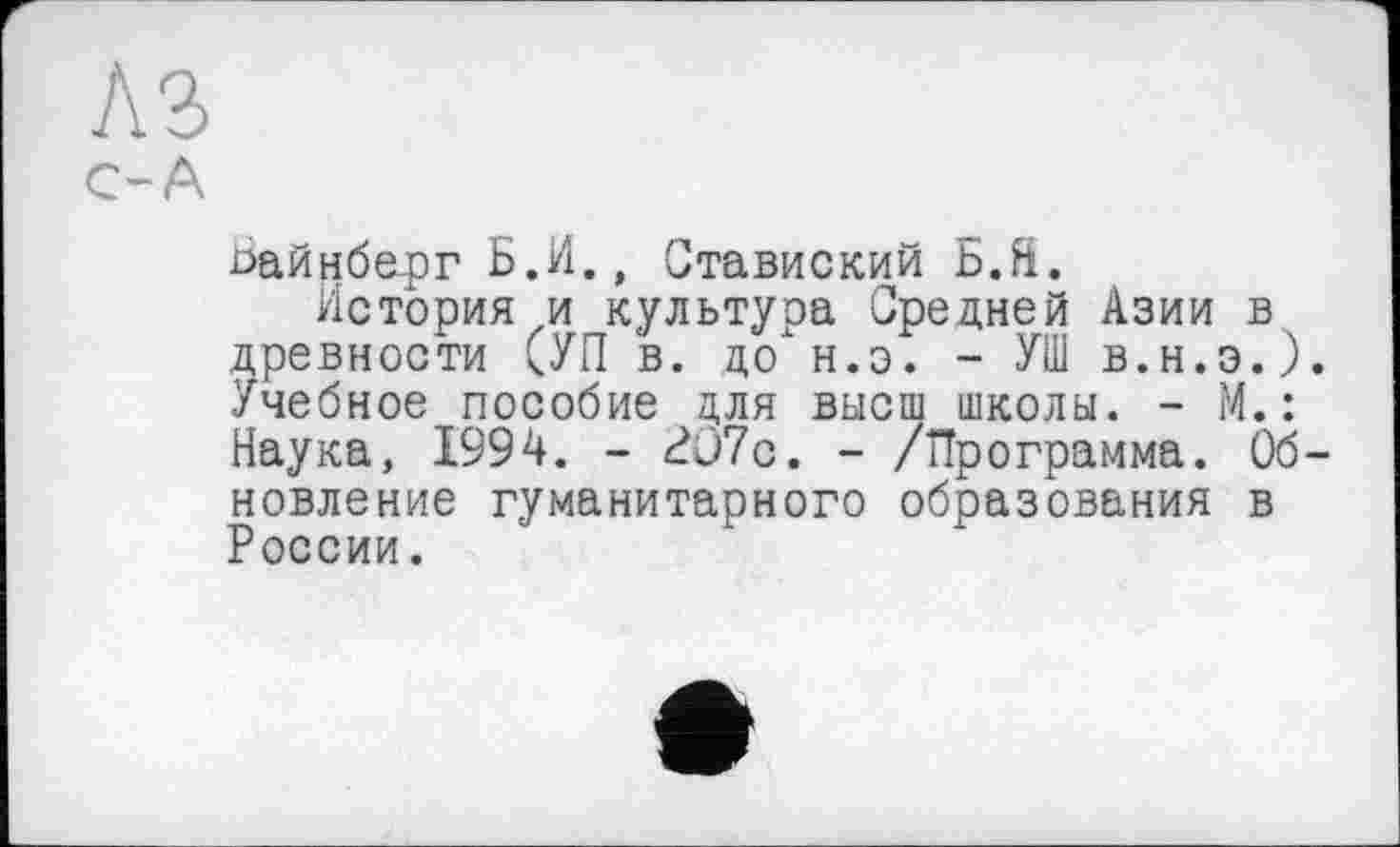 ﻿A3
С-А
ьайнберг Б.И., Ставиский b.fi.
История и культура Средней Азии в древности СУП в. до'н.э. - УШ в.н.э.). Учебное пособие для высш школы. - М.: Наука, 1994. - Л)7с. - /Программа. Обновление гуманитарного образования в России.